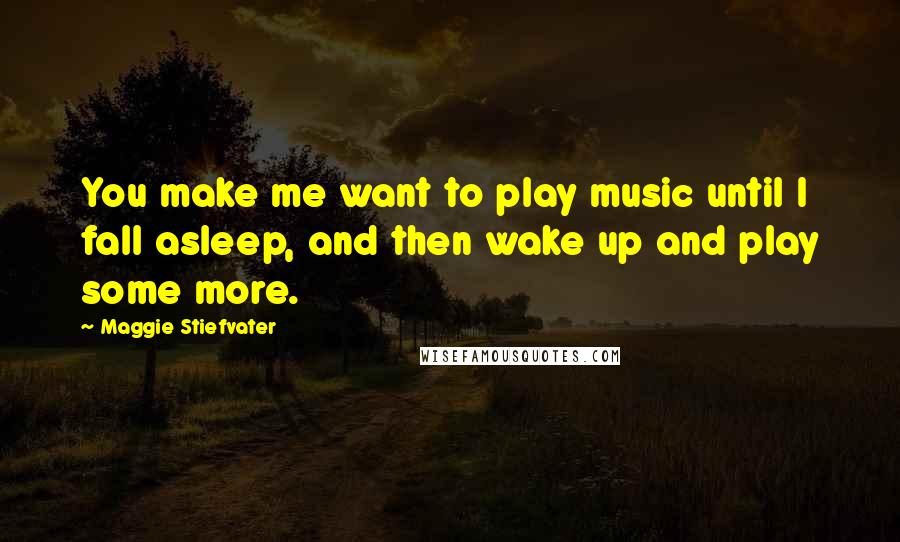 Maggie Stiefvater Quotes: You make me want to play music until I fall asleep, and then wake up and play some more.