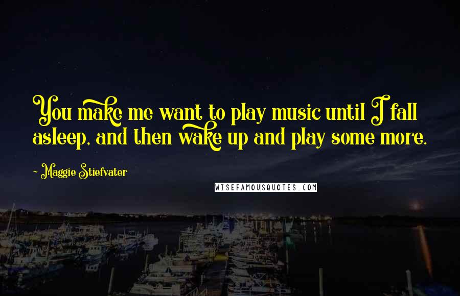 Maggie Stiefvater Quotes: You make me want to play music until I fall asleep, and then wake up and play some more.