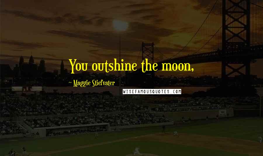 Maggie Stiefvater Quotes: You outshine the moon,