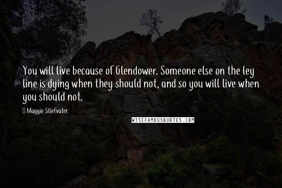 Maggie Stiefvater Quotes: You will live because of Glendower. Someone else on the ley line is dying when they should not, and so you will live when you should not.