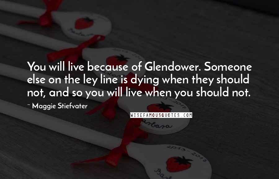Maggie Stiefvater Quotes: You will live because of Glendower. Someone else on the ley line is dying when they should not, and so you will live when you should not.