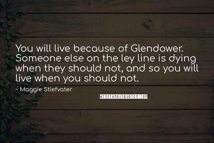 Maggie Stiefvater Quotes: You will live because of Glendower. Someone else on the ley line is dying when they should not, and so you will live when you should not.