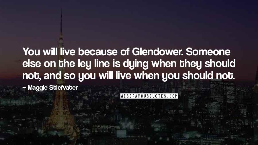 Maggie Stiefvater Quotes: You will live because of Glendower. Someone else on the ley line is dying when they should not, and so you will live when you should not.