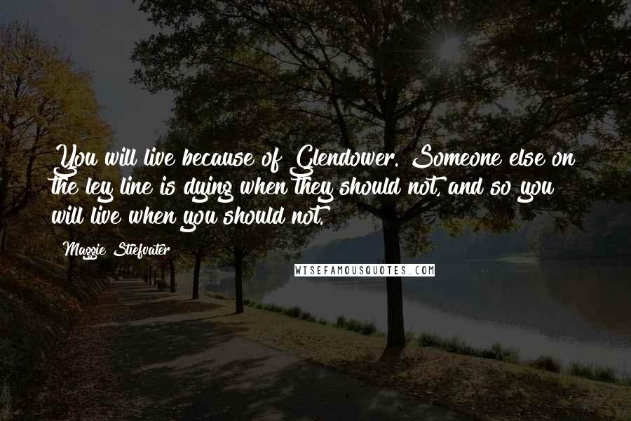 Maggie Stiefvater Quotes: You will live because of Glendower. Someone else on the ley line is dying when they should not, and so you will live when you should not.
