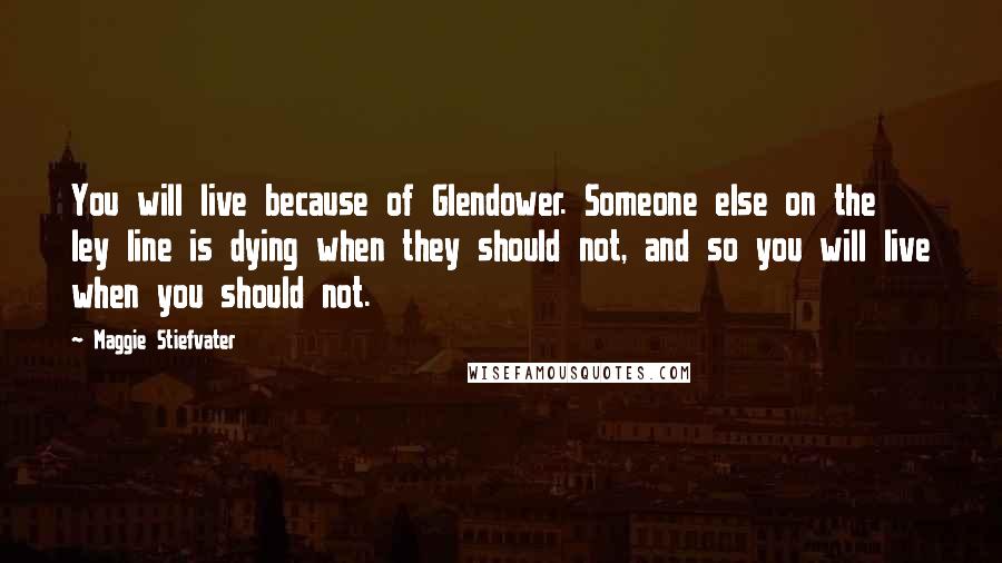 Maggie Stiefvater Quotes: You will live because of Glendower. Someone else on the ley line is dying when they should not, and so you will live when you should not.