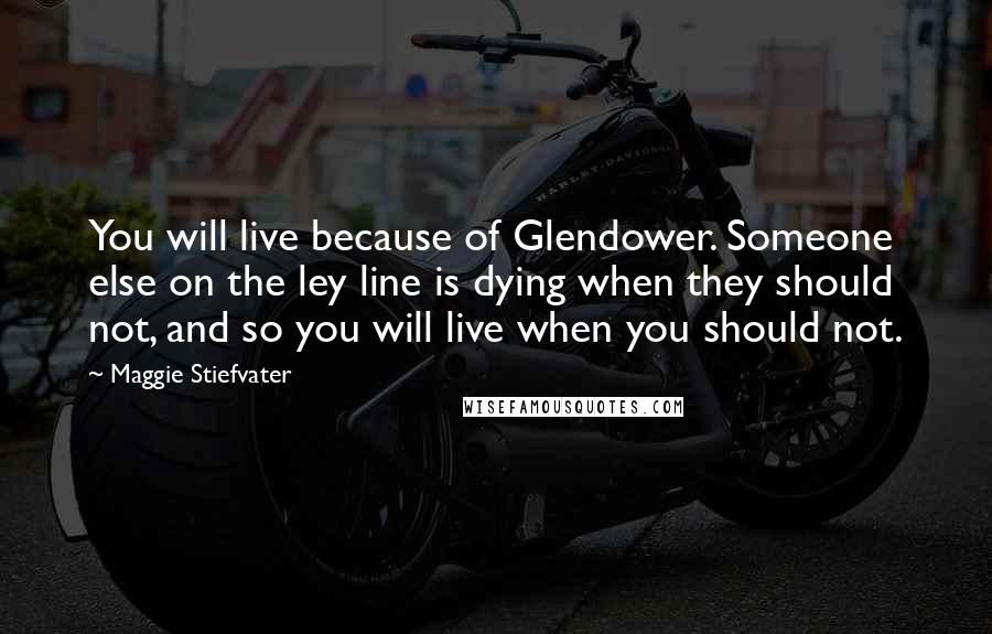 Maggie Stiefvater Quotes: You will live because of Glendower. Someone else on the ley line is dying when they should not, and so you will live when you should not.