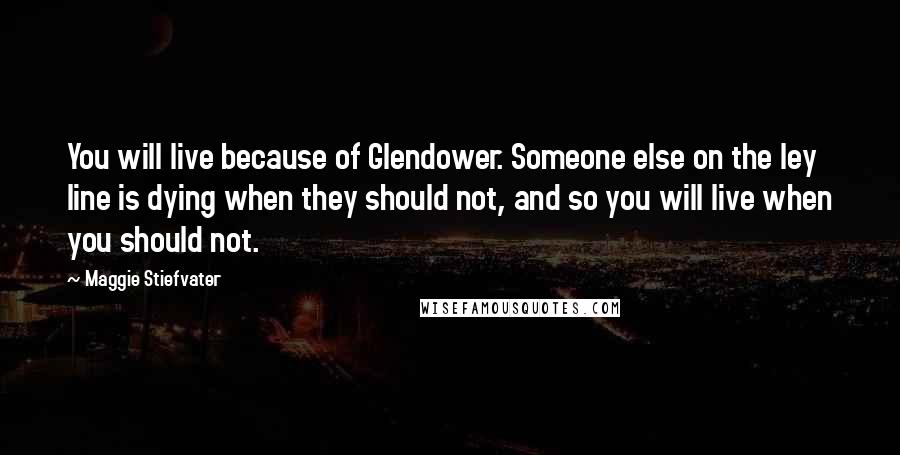 Maggie Stiefvater Quotes: You will live because of Glendower. Someone else on the ley line is dying when they should not, and so you will live when you should not.