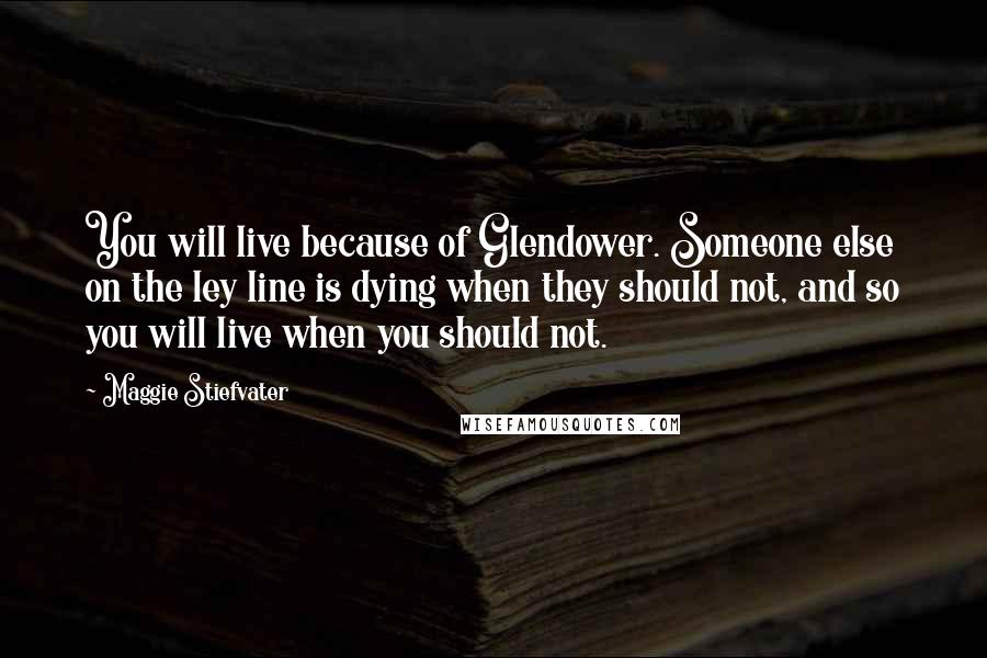 Maggie Stiefvater Quotes: You will live because of Glendower. Someone else on the ley line is dying when they should not, and so you will live when you should not.