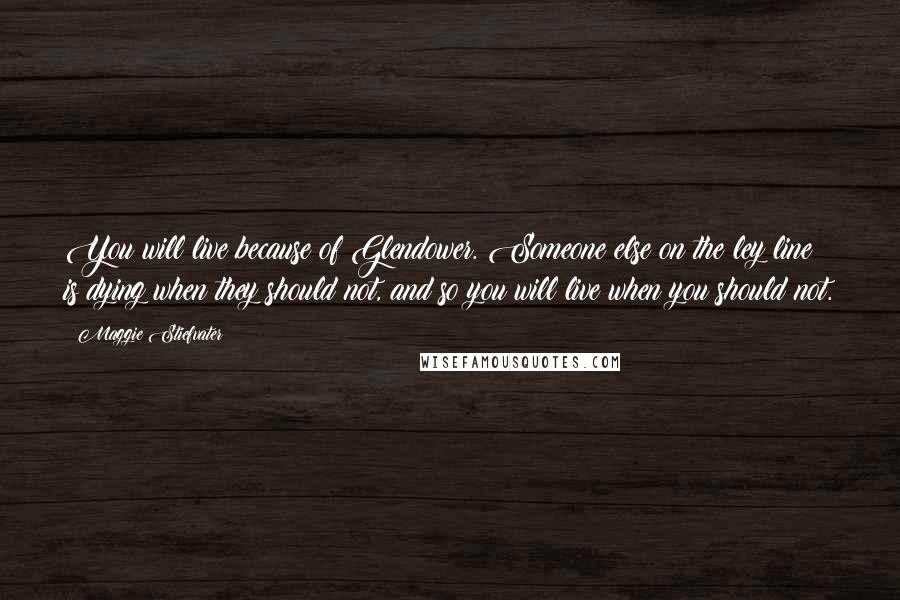 Maggie Stiefvater Quotes: You will live because of Glendower. Someone else on the ley line is dying when they should not, and so you will live when you should not.
