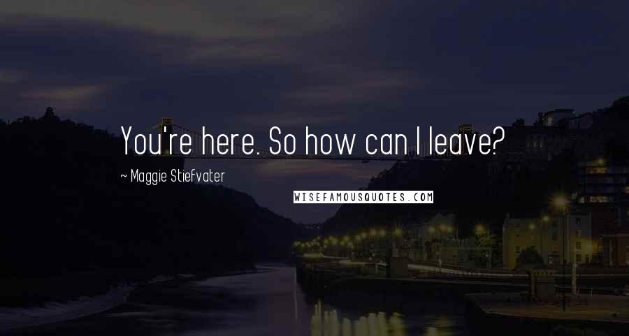 Maggie Stiefvater Quotes: You're here. So how can I leave?