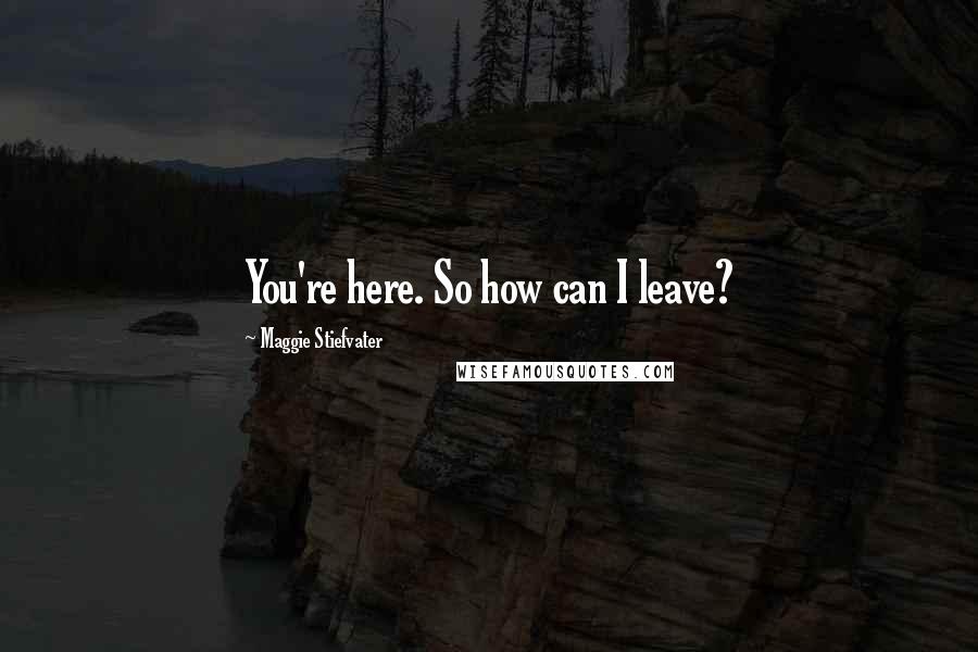 Maggie Stiefvater Quotes: You're here. So how can I leave?