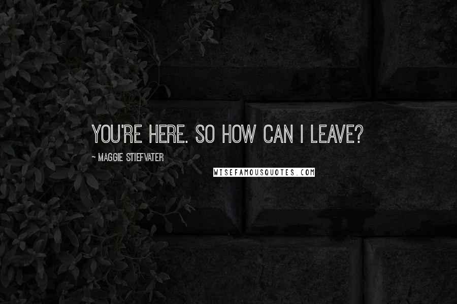 Maggie Stiefvater Quotes: You're here. So how can I leave?