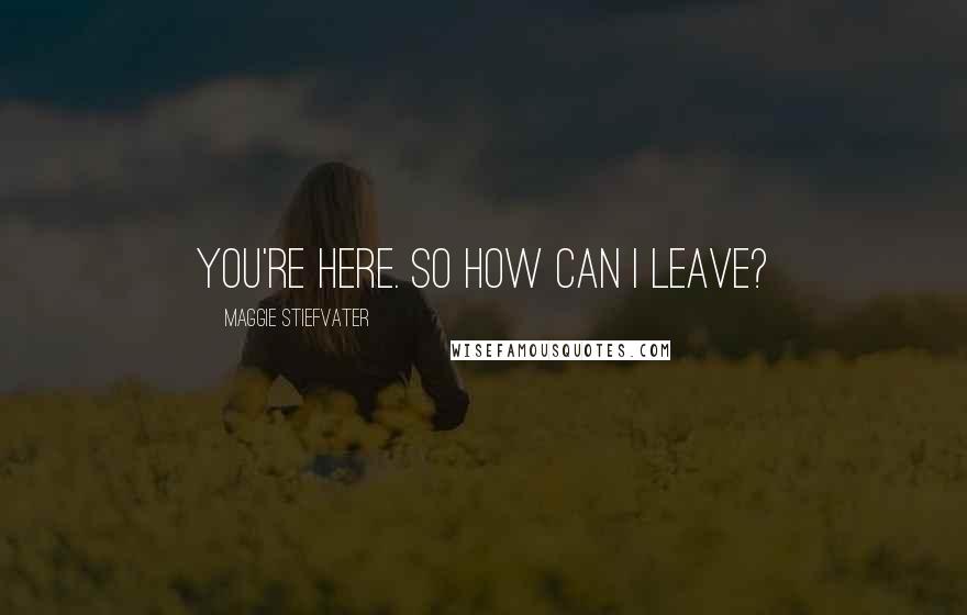 Maggie Stiefvater Quotes: You're here. So how can I leave?