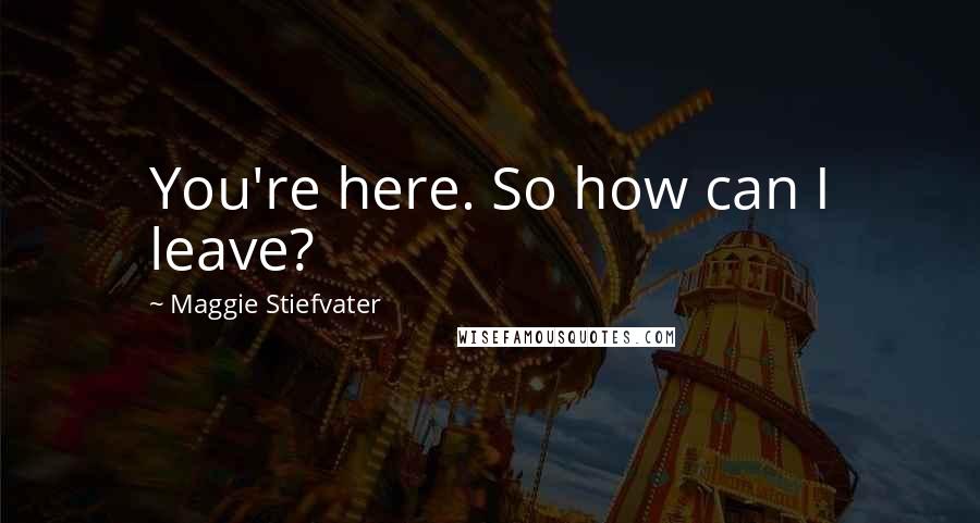 Maggie Stiefvater Quotes: You're here. So how can I leave?
