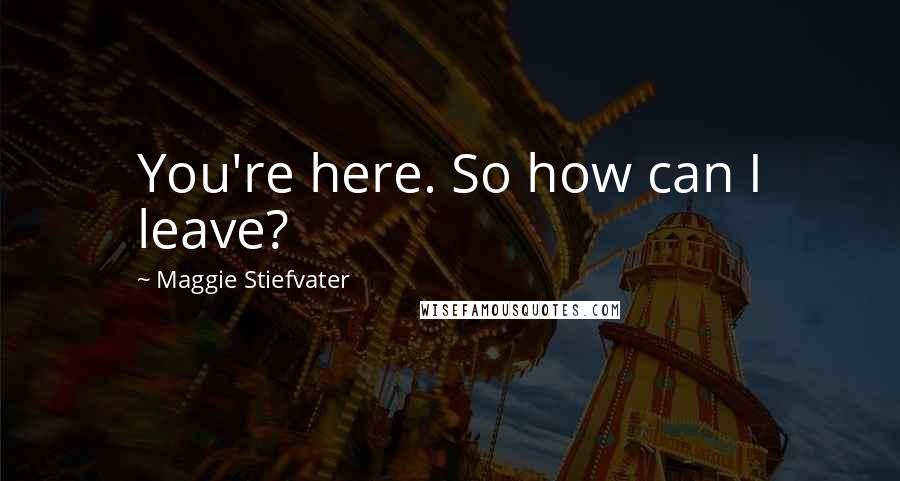 Maggie Stiefvater Quotes: You're here. So how can I leave?