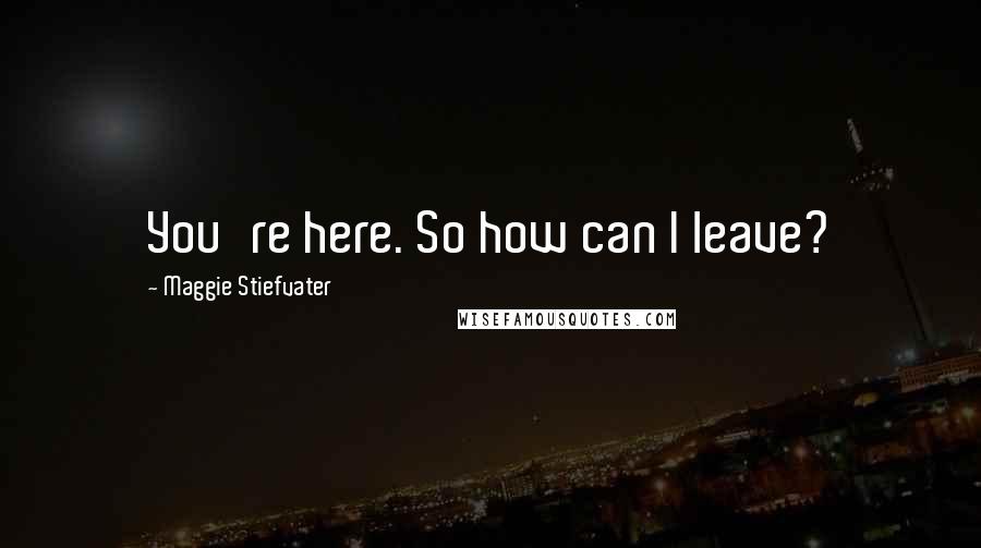 Maggie Stiefvater Quotes: You're here. So how can I leave?