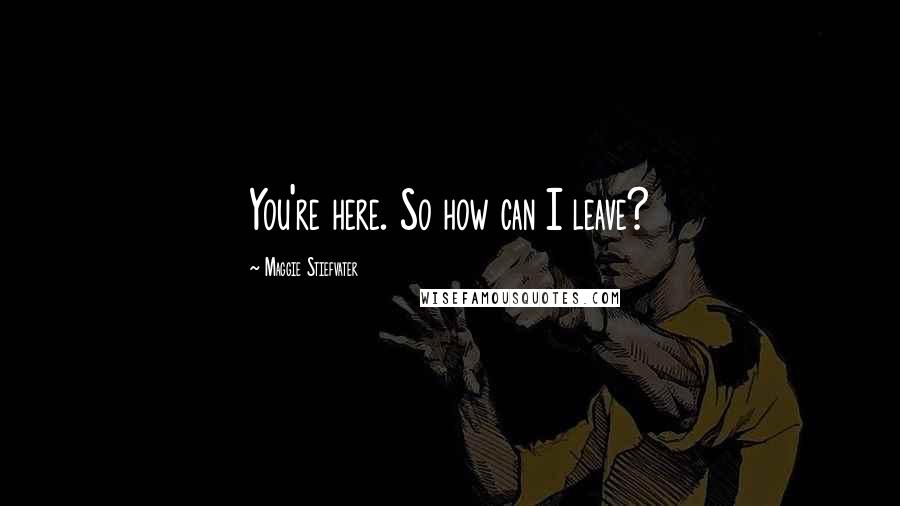 Maggie Stiefvater Quotes: You're here. So how can I leave?