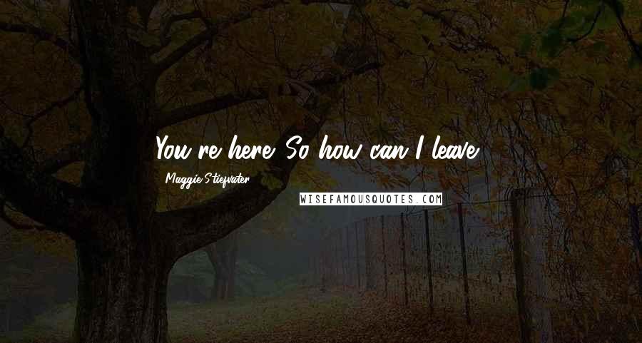 Maggie Stiefvater Quotes: You're here. So how can I leave?