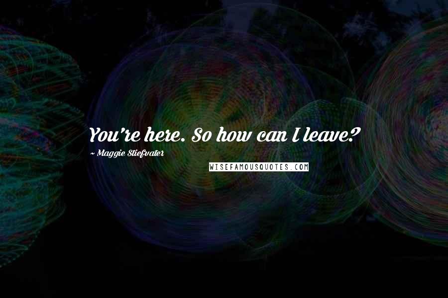 Maggie Stiefvater Quotes: You're here. So how can I leave?