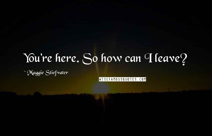 Maggie Stiefvater Quotes: You're here. So how can I leave?