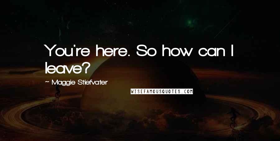 Maggie Stiefvater Quotes: You're here. So how can I leave?