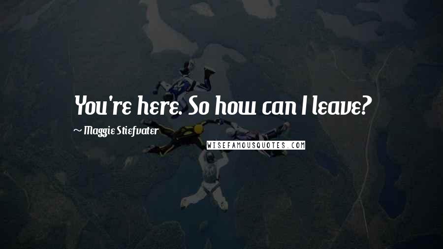 Maggie Stiefvater Quotes: You're here. So how can I leave?