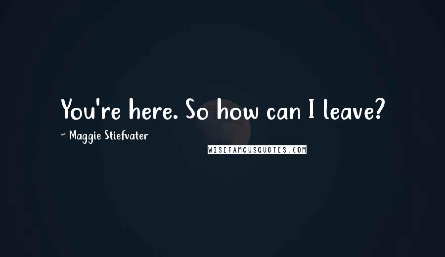 Maggie Stiefvater Quotes: You're here. So how can I leave?