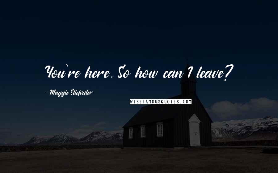 Maggie Stiefvater Quotes: You're here. So how can I leave?