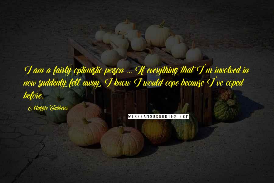Maggie Tabberer Quotes: I am a fairly optimistic person ... If everything that I'm involved in now suddenly fell away, I know I would cope because I've coped before.