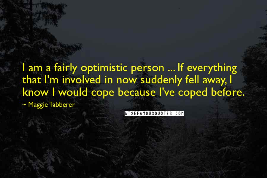 Maggie Tabberer Quotes: I am a fairly optimistic person ... If everything that I'm involved in now suddenly fell away, I know I would cope because I've coped before.
