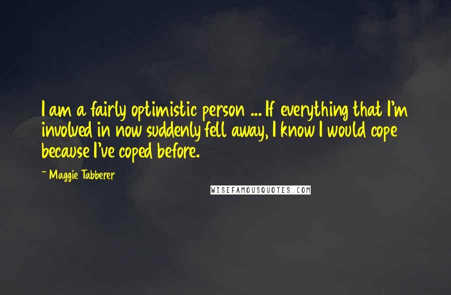 Maggie Tabberer Quotes: I am a fairly optimistic person ... If everything that I'm involved in now suddenly fell away, I know I would cope because I've coped before.