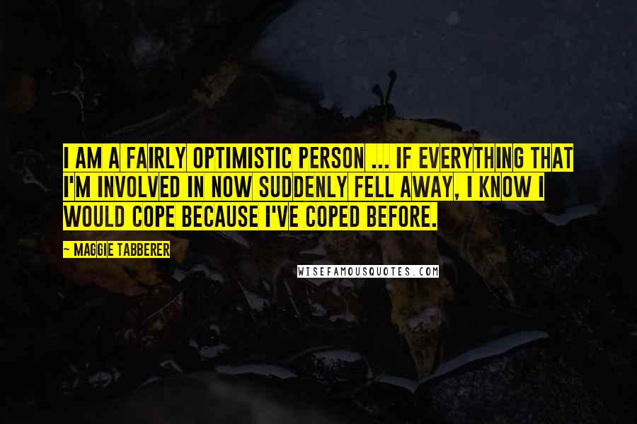 Maggie Tabberer Quotes: I am a fairly optimistic person ... If everything that I'm involved in now suddenly fell away, I know I would cope because I've coped before.