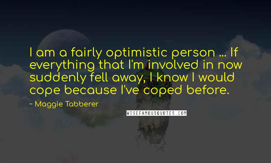 Maggie Tabberer Quotes: I am a fairly optimistic person ... If everything that I'm involved in now suddenly fell away, I know I would cope because I've coped before.