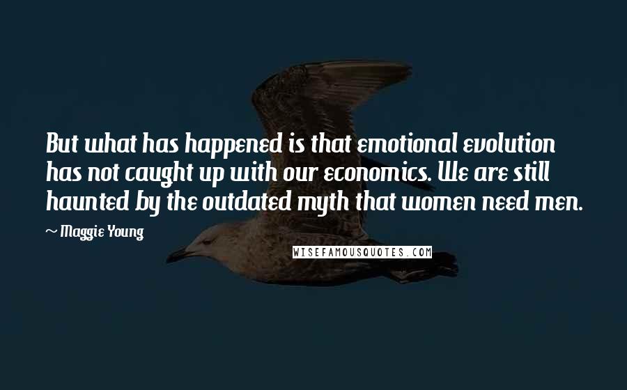 Maggie Young Quotes: But what has happened is that emotional evolution has not caught up with our economics. We are still haunted by the outdated myth that women need men.