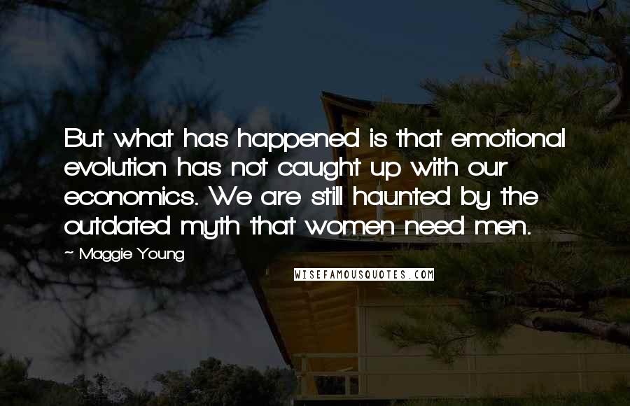 Maggie Young Quotes: But what has happened is that emotional evolution has not caught up with our economics. We are still haunted by the outdated myth that women need men.