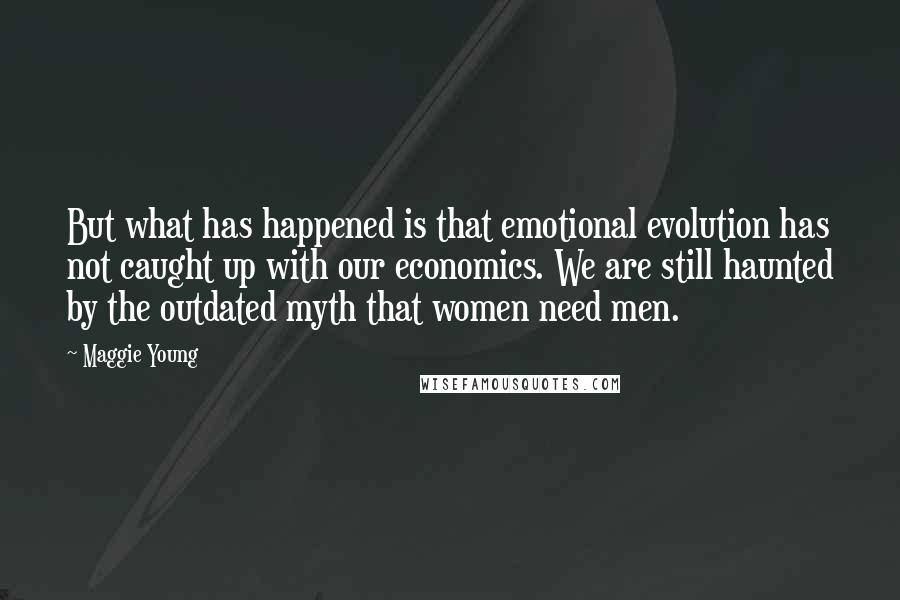 Maggie Young Quotes: But what has happened is that emotional evolution has not caught up with our economics. We are still haunted by the outdated myth that women need men.