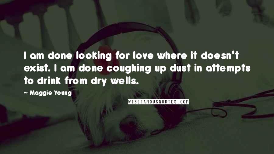 Maggie Young Quotes: I am done looking for love where it doesn't exist. I am done coughing up dust in attempts to drink from dry wells.