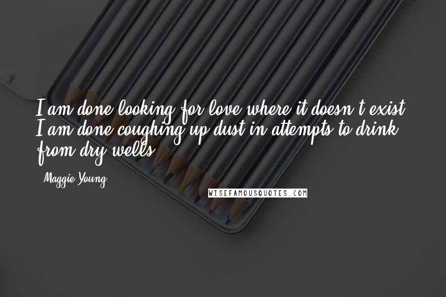 Maggie Young Quotes: I am done looking for love where it doesn't exist. I am done coughing up dust in attempts to drink from dry wells.