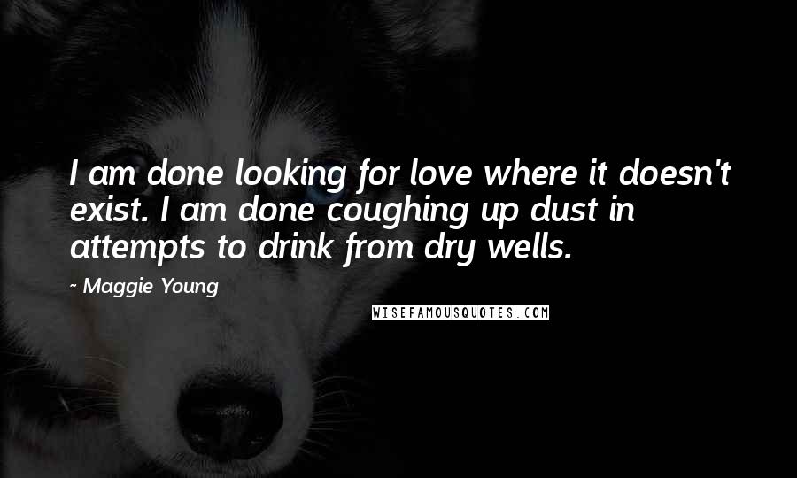 Maggie Young Quotes: I am done looking for love where it doesn't exist. I am done coughing up dust in attempts to drink from dry wells.