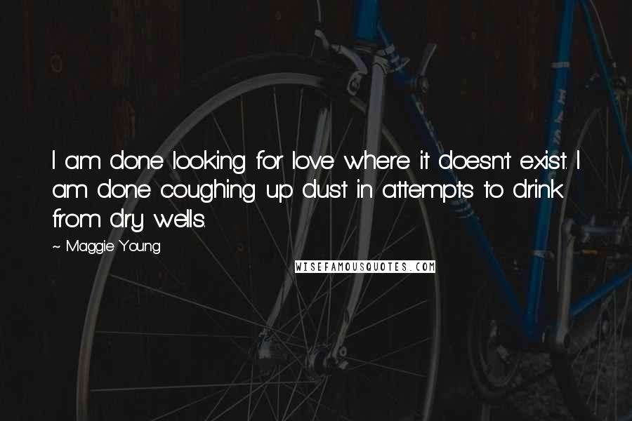 Maggie Young Quotes: I am done looking for love where it doesn't exist. I am done coughing up dust in attempts to drink from dry wells.