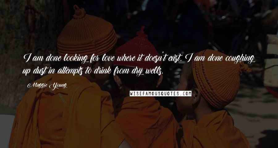 Maggie Young Quotes: I am done looking for love where it doesn't exist. I am done coughing up dust in attempts to drink from dry wells.