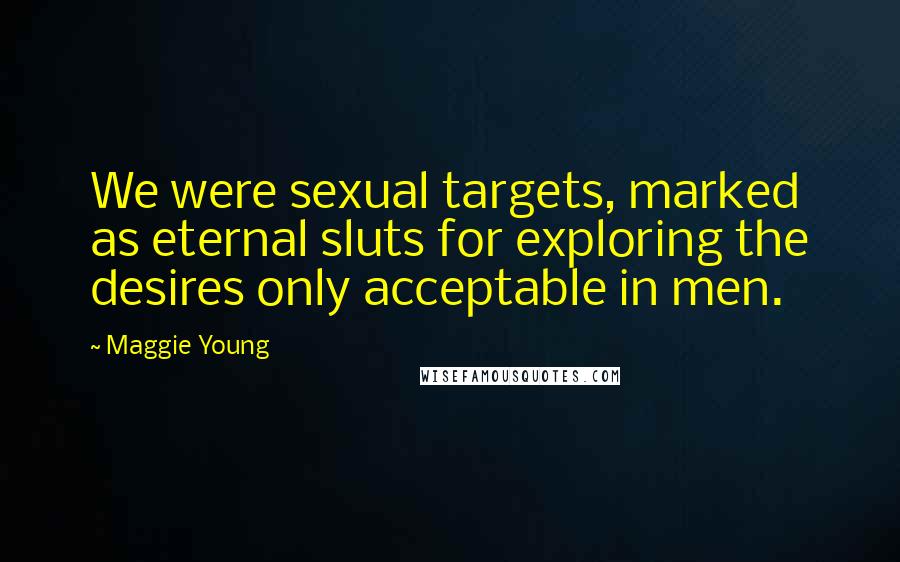 Maggie Young Quotes: We were sexual targets, marked as eternal sluts for exploring the desires only acceptable in men.