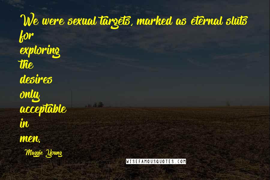 Maggie Young Quotes: We were sexual targets, marked as eternal sluts for exploring the desires only acceptable in men.