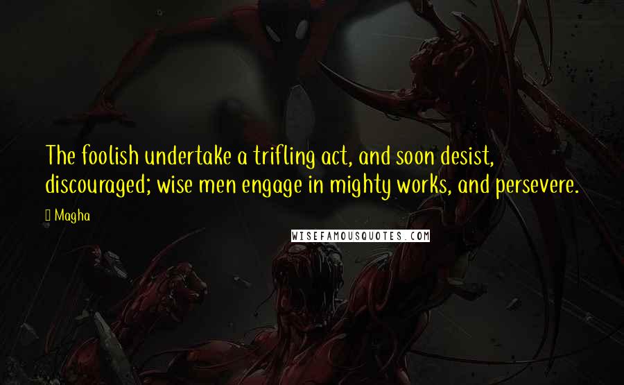 Magha Quotes: The foolish undertake a trifling act, and soon desist, discouraged; wise men engage in mighty works, and persevere.