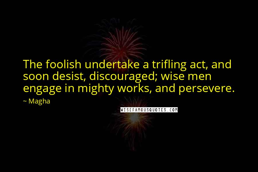 Magha Quotes: The foolish undertake a trifling act, and soon desist, discouraged; wise men engage in mighty works, and persevere.