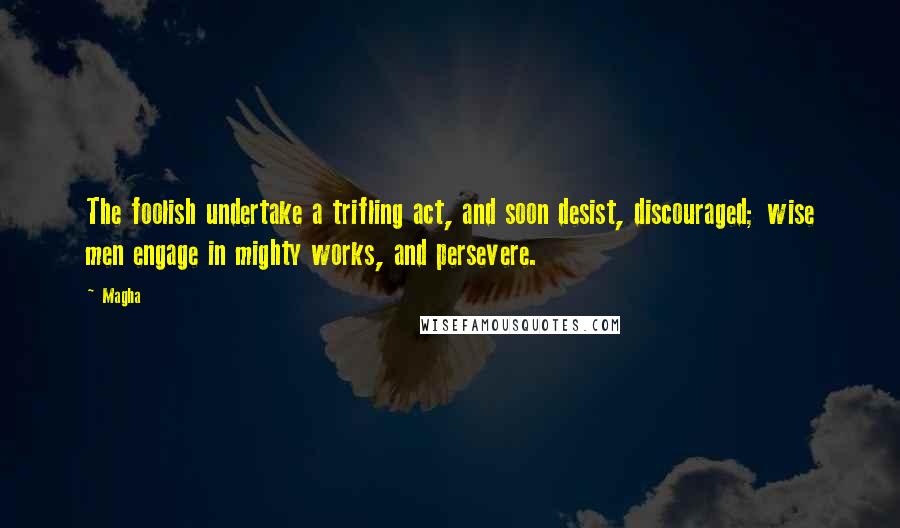 Magha Quotes: The foolish undertake a trifling act, and soon desist, discouraged; wise men engage in mighty works, and persevere.