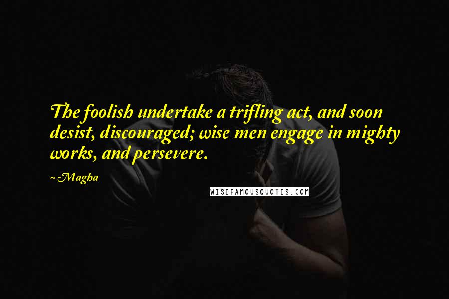 Magha Quotes: The foolish undertake a trifling act, and soon desist, discouraged; wise men engage in mighty works, and persevere.