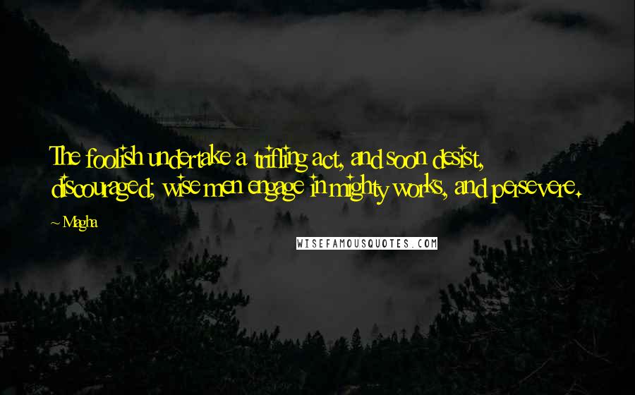 Magha Quotes: The foolish undertake a trifling act, and soon desist, discouraged; wise men engage in mighty works, and persevere.