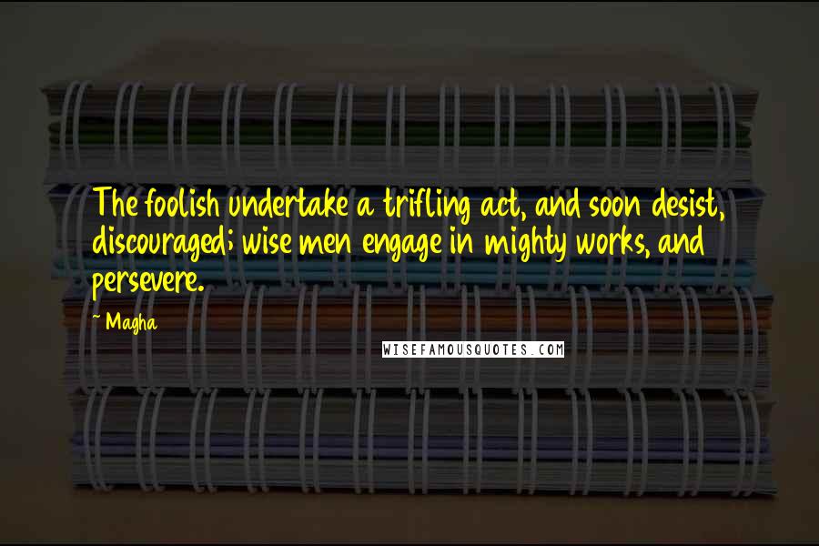 Magha Quotes: The foolish undertake a trifling act, and soon desist, discouraged; wise men engage in mighty works, and persevere.