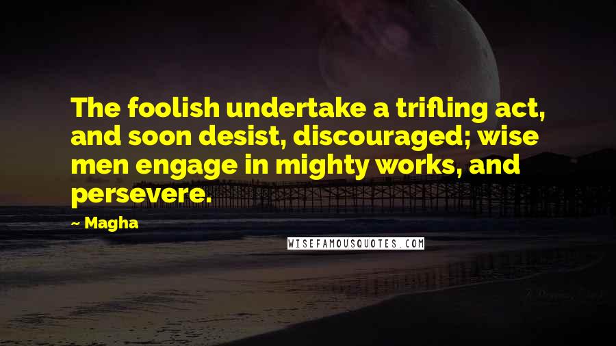 Magha Quotes: The foolish undertake a trifling act, and soon desist, discouraged; wise men engage in mighty works, and persevere.